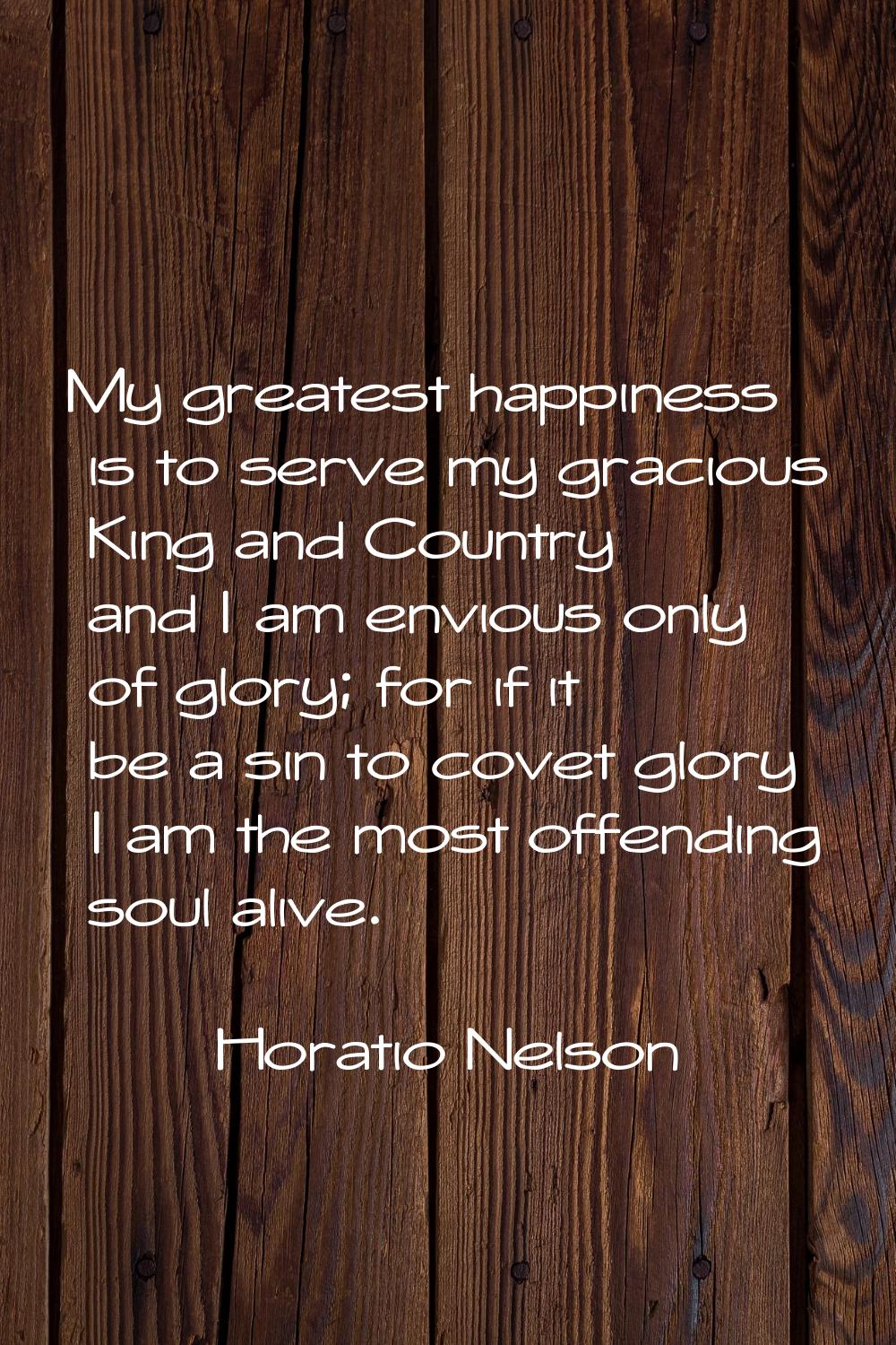 My greatest happiness is to serve my gracious King and Country and I am envious only of glory; for 