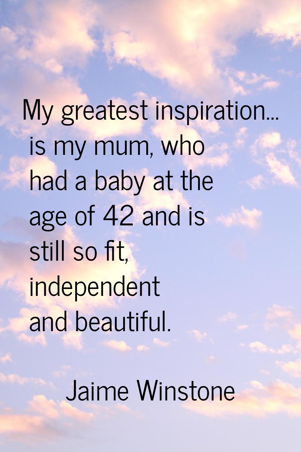 My greatest inspiration... is my mum, who had a baby at the age of 42 and is still so fit, independ