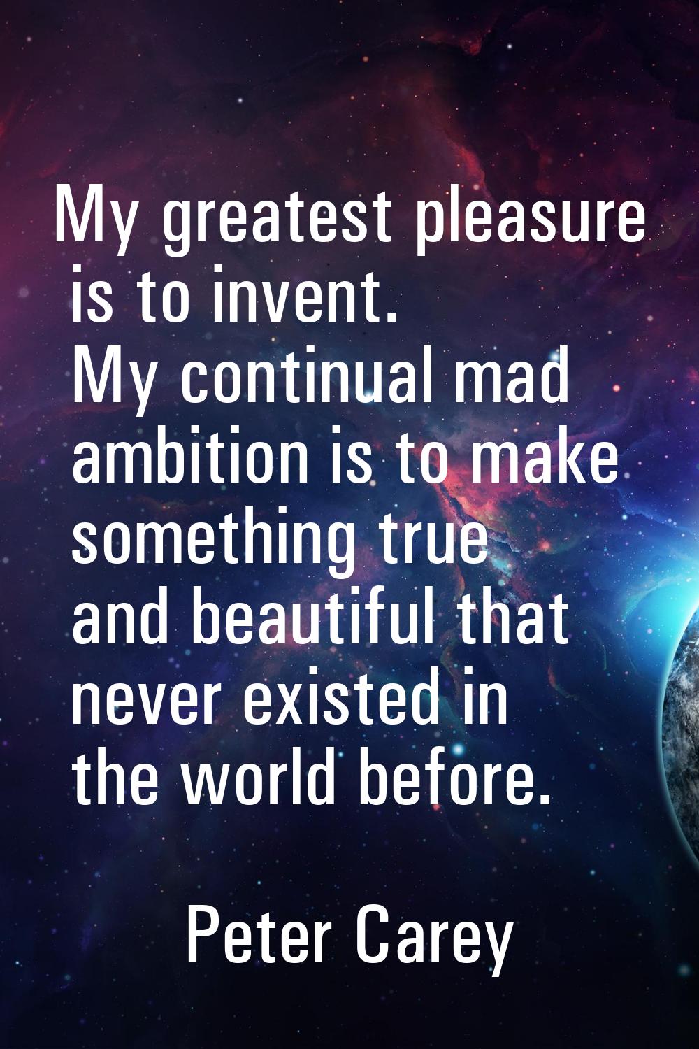 My greatest pleasure is to invent. My continual mad ambition is to make something true and beautifu