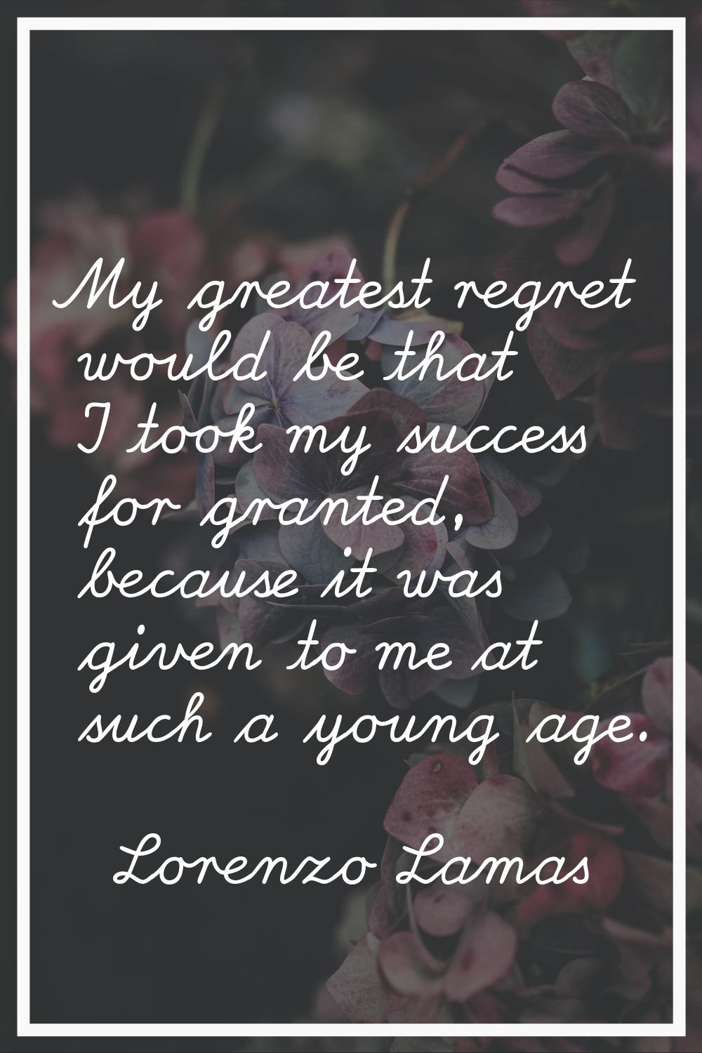 My greatest regret would be that I took my success for granted, because it was given to me at such 