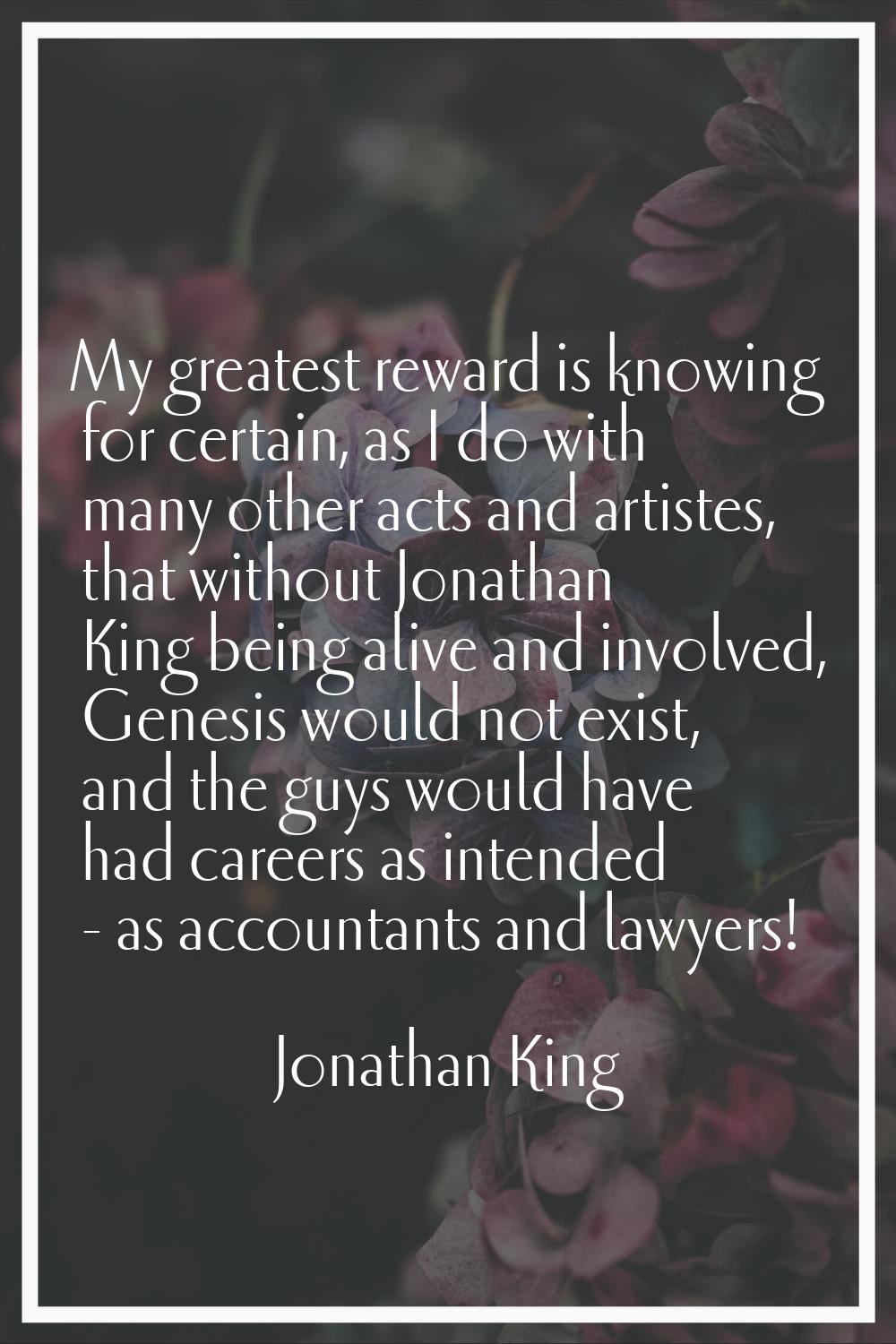 My greatest reward is knowing for certain, as I do with many other acts and artistes, that without 