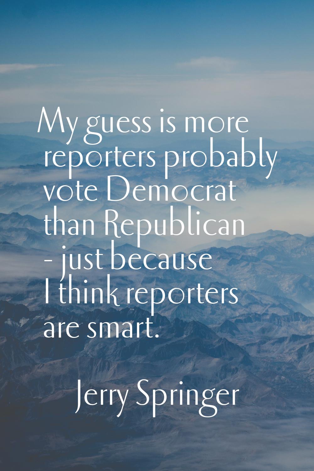 My guess is more reporters probably vote Democrat than Republican - just because I think reporters 
