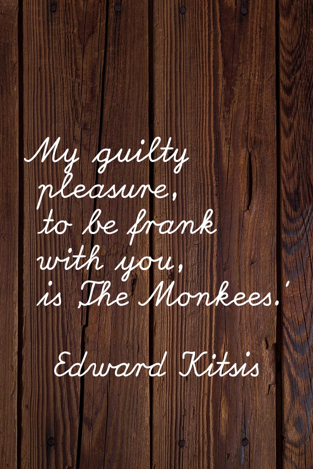 My guilty pleasure, to be frank with you, is 'The Monkees.'