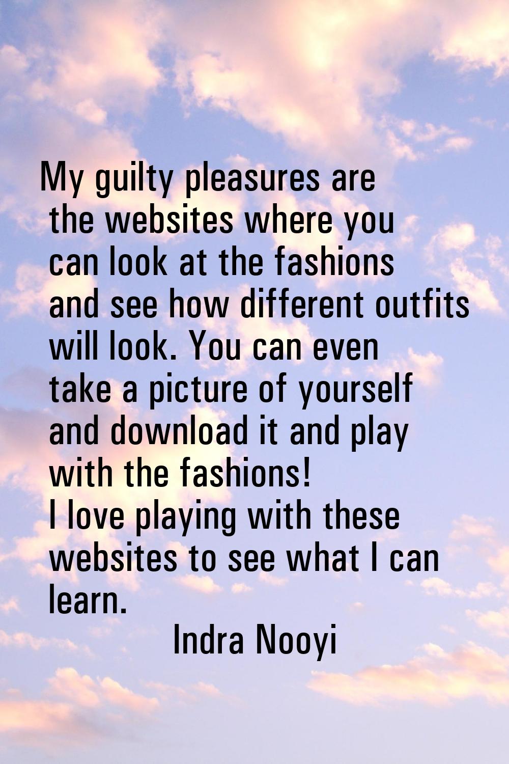 My guilty pleasures are the websites where you can look at the fashions and see how different outfi