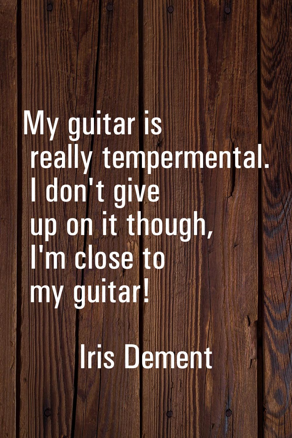 My guitar is really tempermental. I don't give up on it though, I'm close to my guitar!