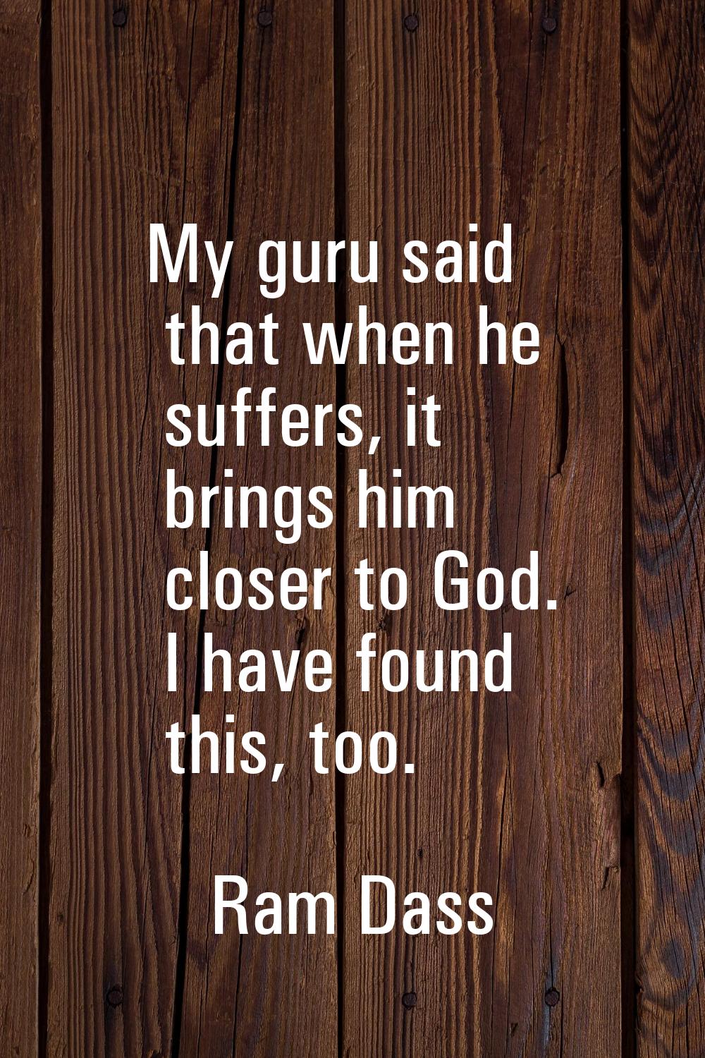 My guru said that when he suffers, it brings him closer to God. I have found this, too.