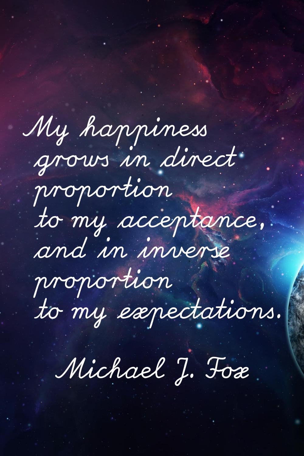 My happiness grows in direct proportion to my acceptance, and in inverse proportion to my expectati