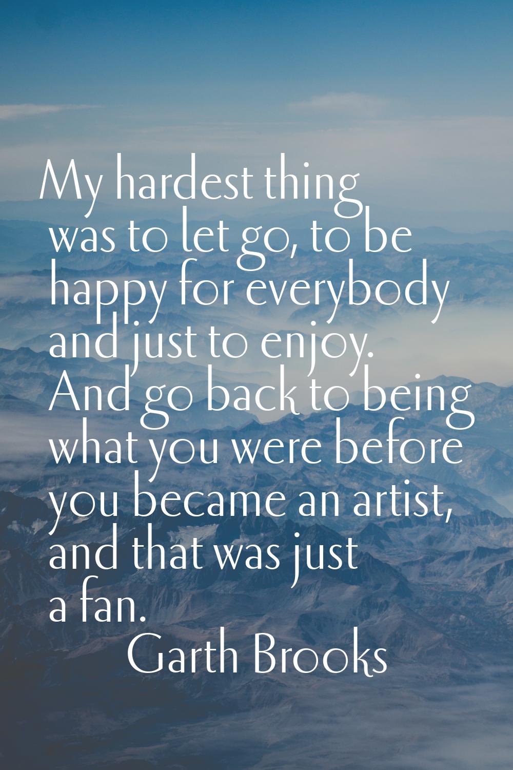My hardest thing was to let go, to be happy for everybody and just to enjoy. And go back to being w