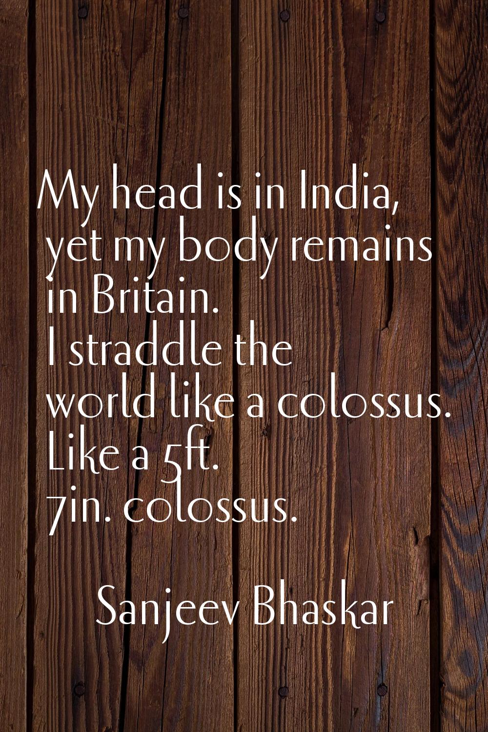 My head is in India, yet my body remains in Britain. I straddle the world like a colossus. Like a 5