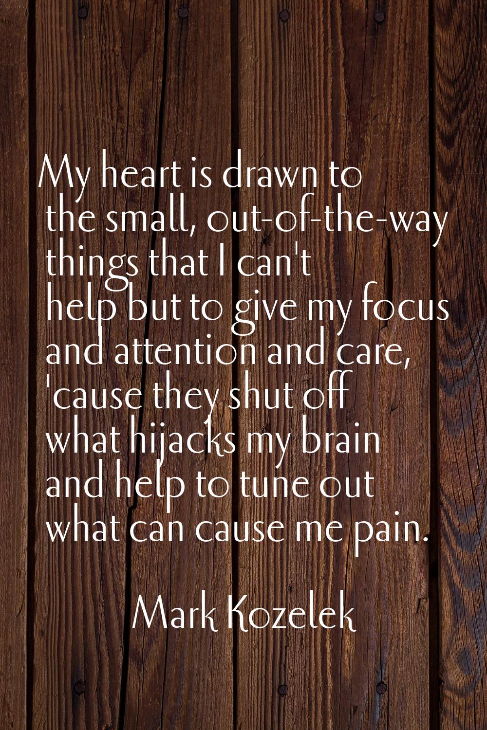 My heart is drawn to the small, out-of-the-way things that I can't help but to give my focus and at