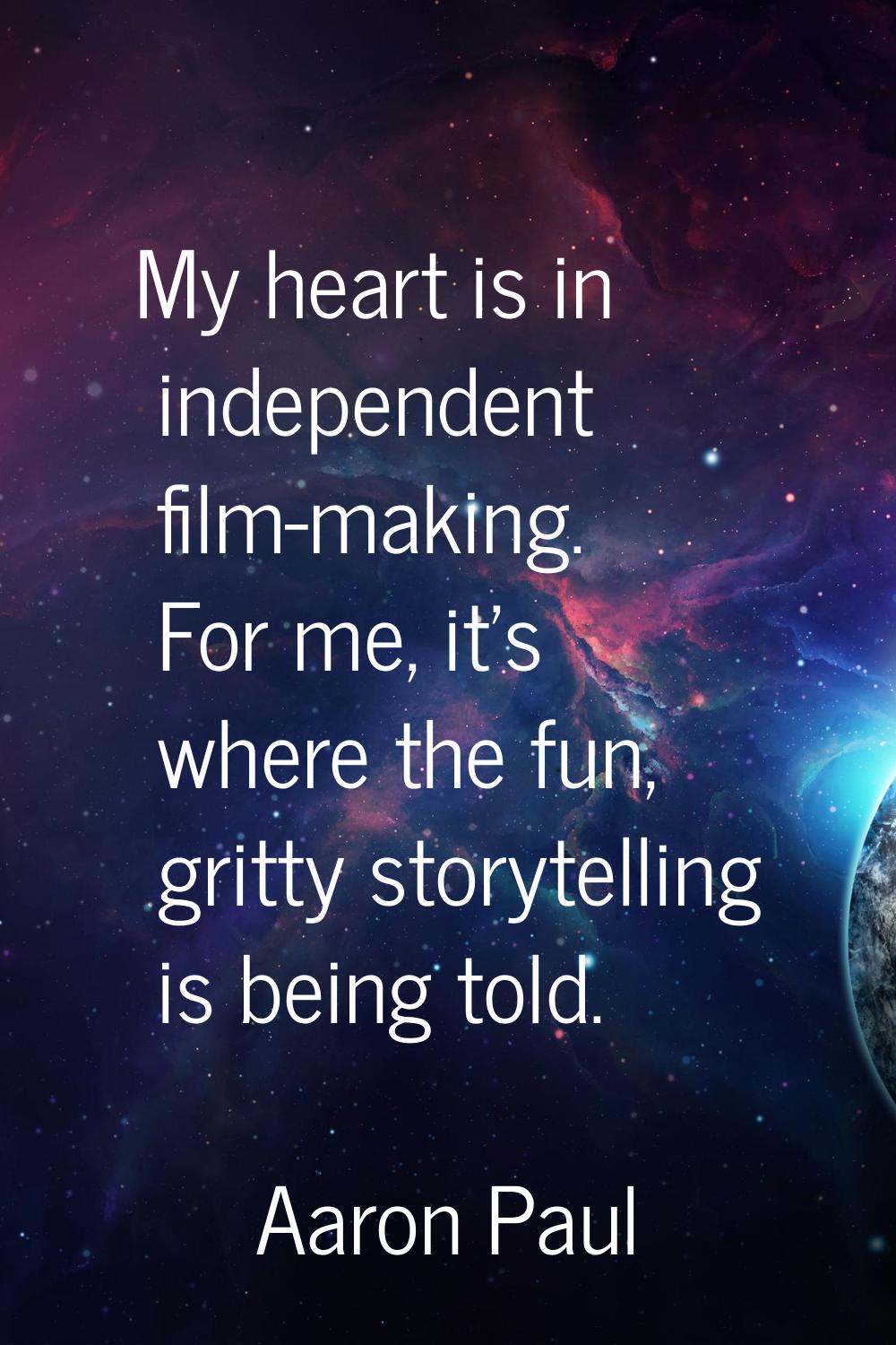 My heart is in independent film-making. For me, it's where the fun, gritty storytelling is being to