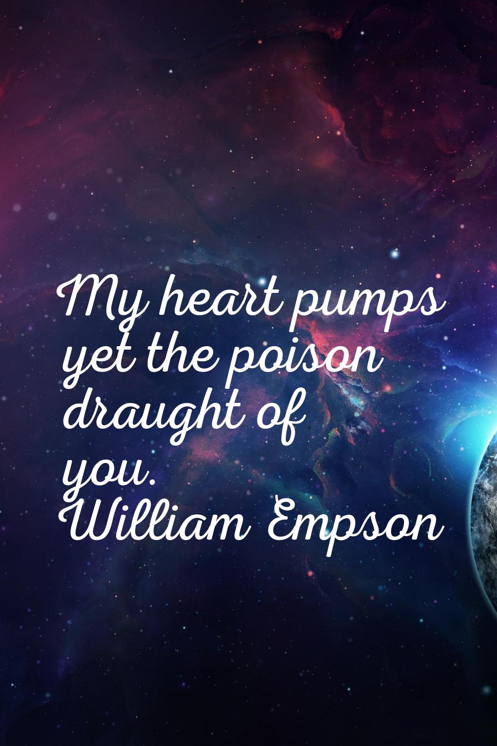My heart pumps yet the poison draught of you.
