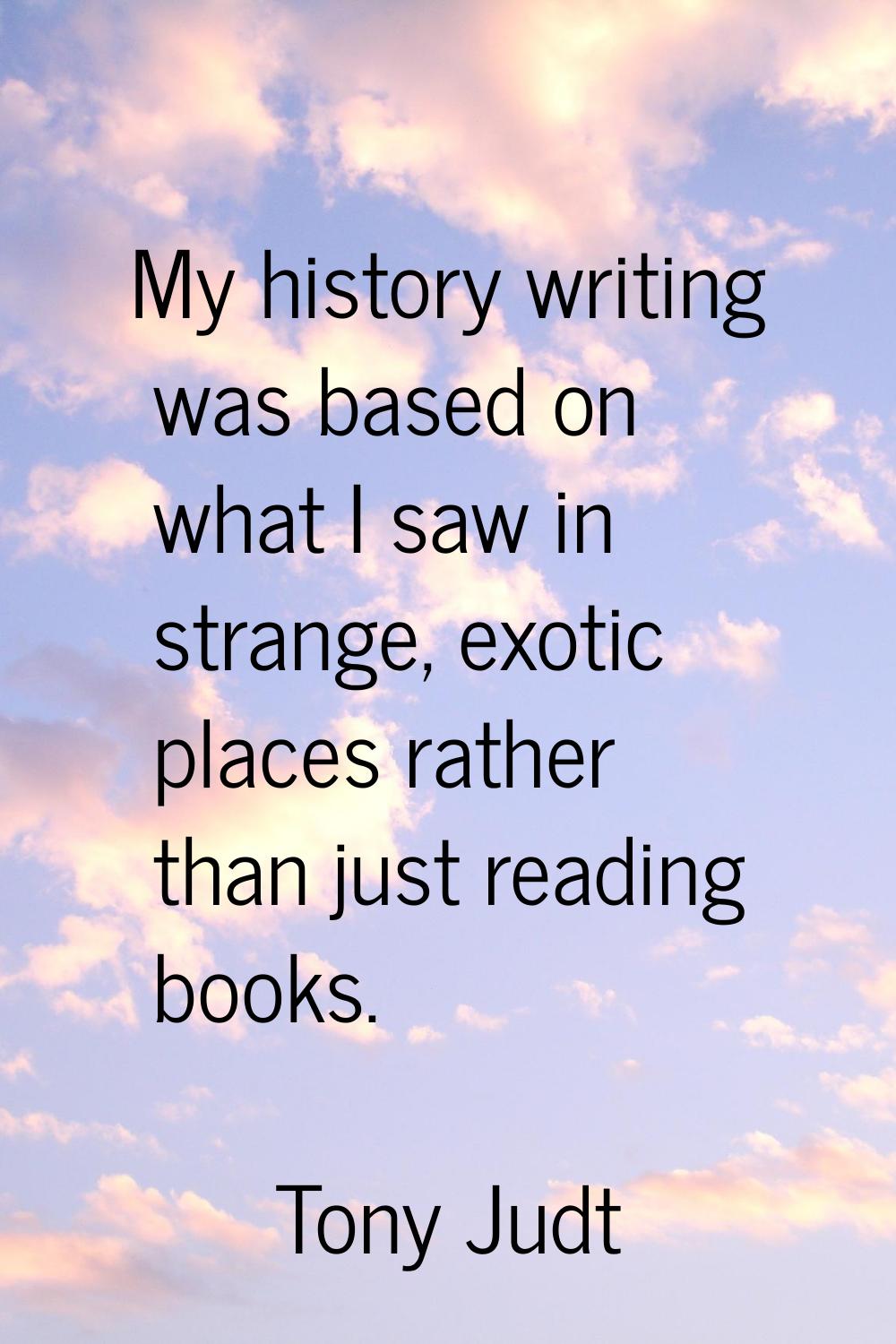 My history writing was based on what I saw in strange, exotic places rather than just reading books