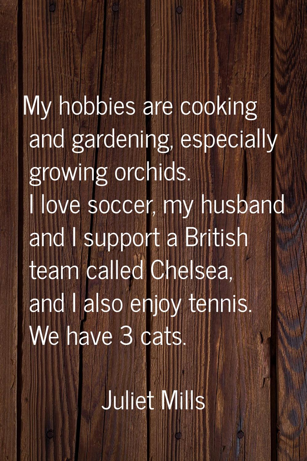 My hobbies are cooking and gardening, especially growing orchids. I love soccer, my husband and I s