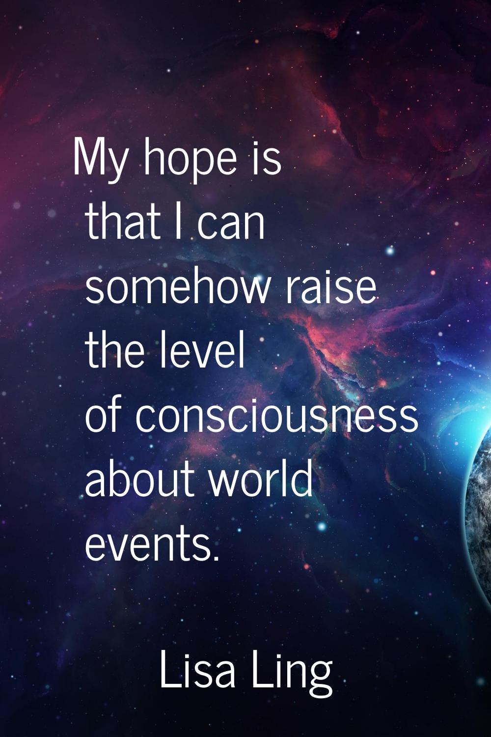 My hope is that I can somehow raise the level of consciousness about world events.