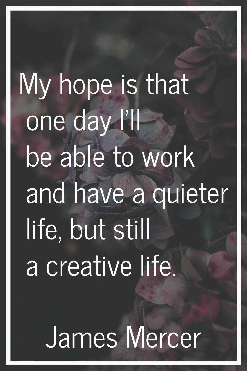 My hope is that one day I'll be able to work and have a quieter life, but still a creative life.