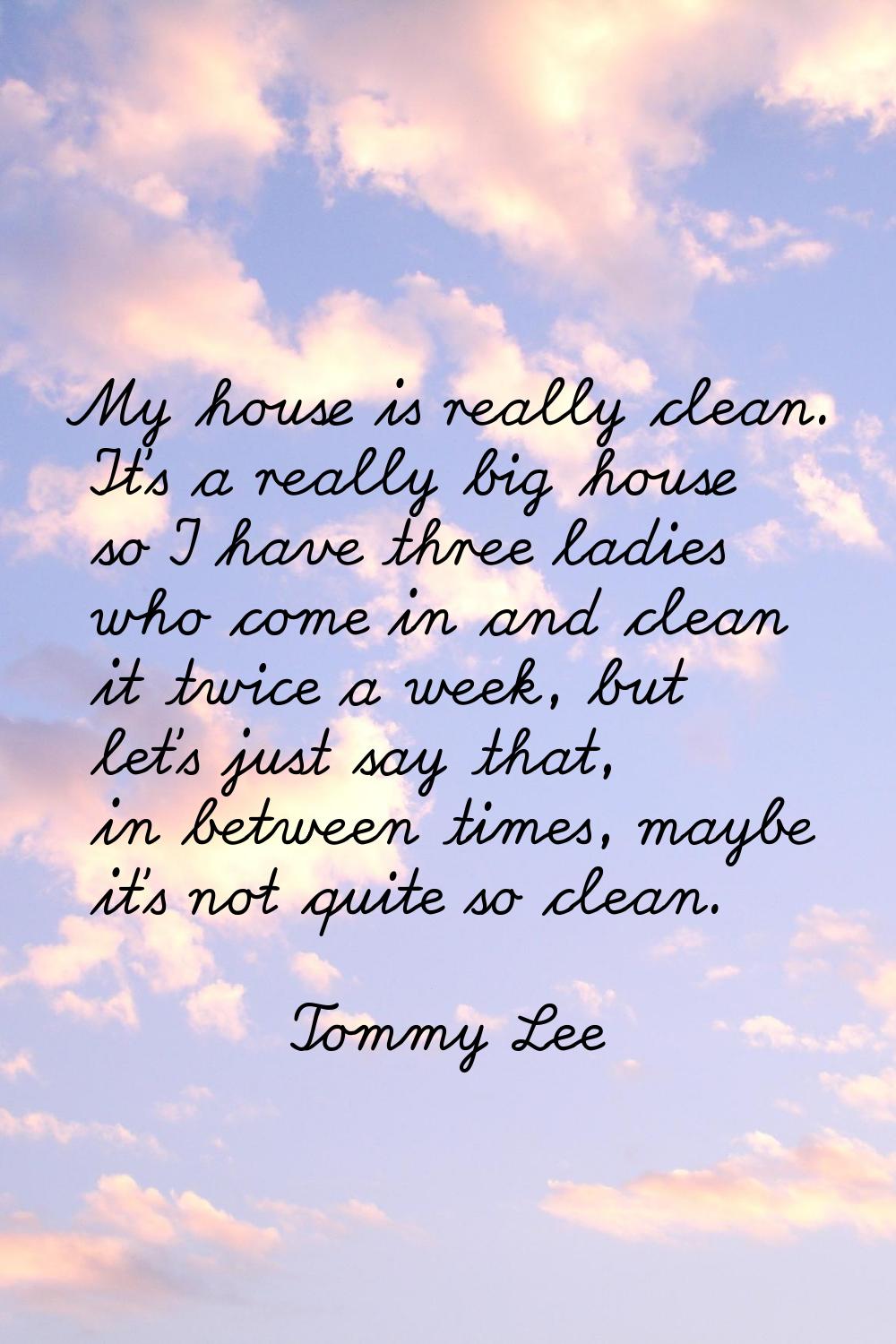 My house is really clean. It's a really big house so I have three ladies who come in and clean it t