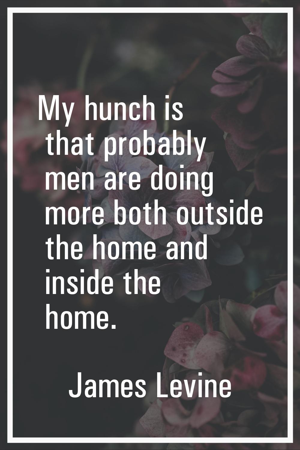 My hunch is that probably men are doing more both outside the home and inside the home.