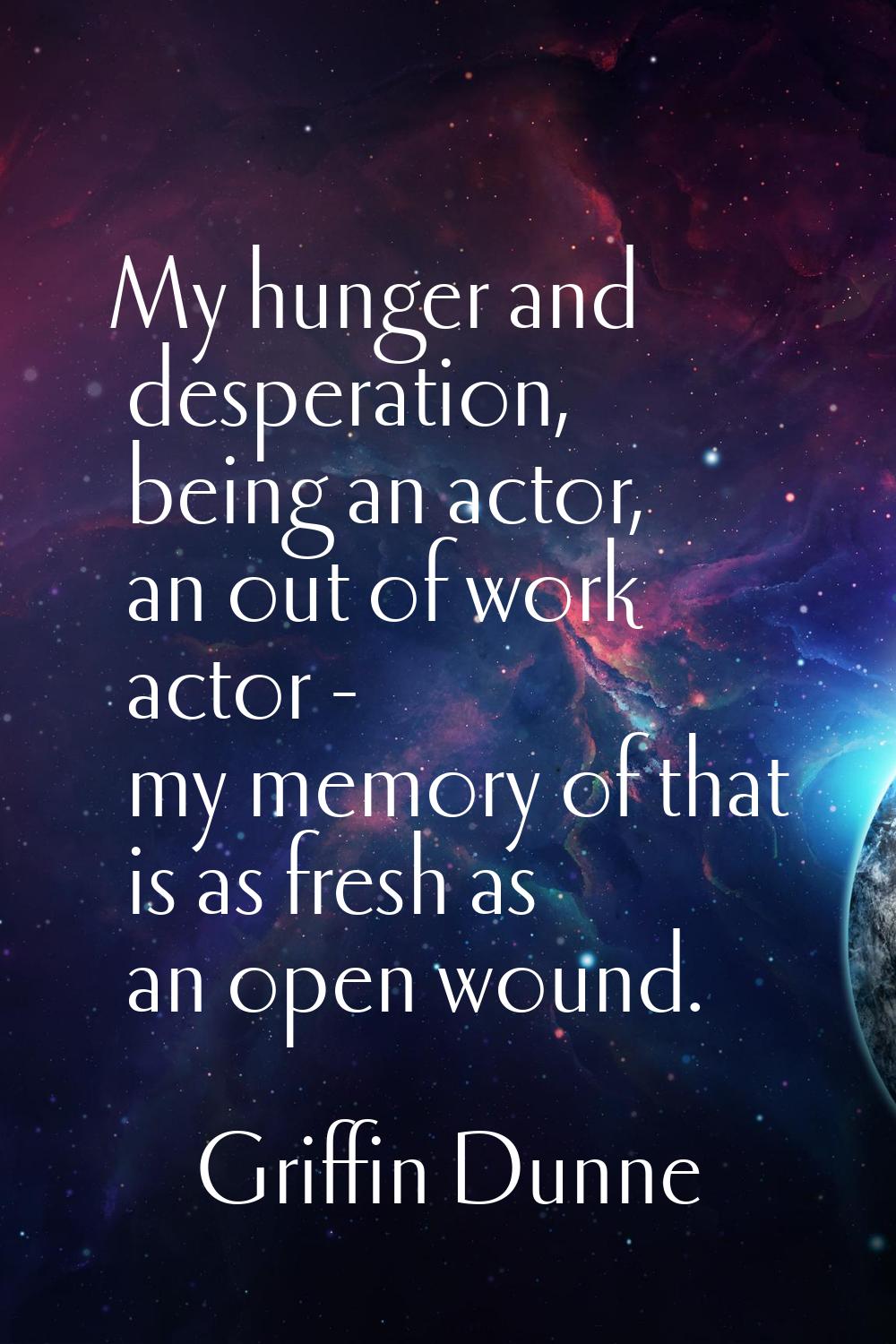 My hunger and desperation, being an actor, an out of work actor - my memory of that is as fresh as 