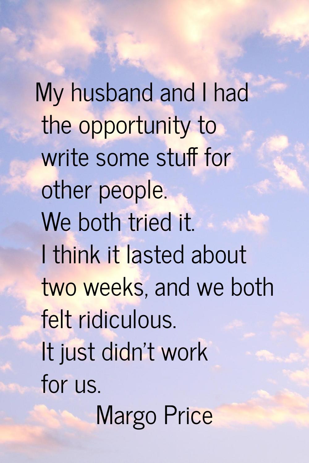 My husband and I had the opportunity to write some stuff for other people. We both tried it. I thin