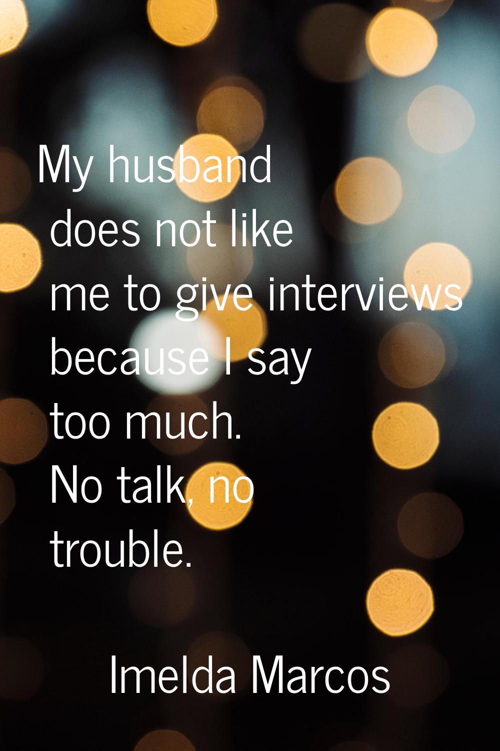 My husband does not like me to give interviews because I say too much. No talk, no trouble.
