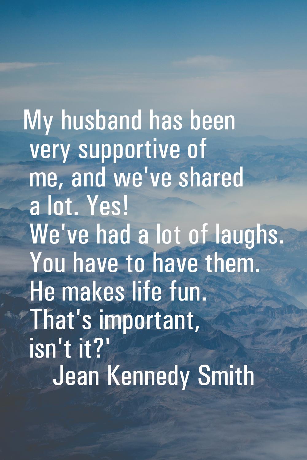 My husband has been very supportive of me, and we've shared a lot. Yes! We've had a lot of laughs. 