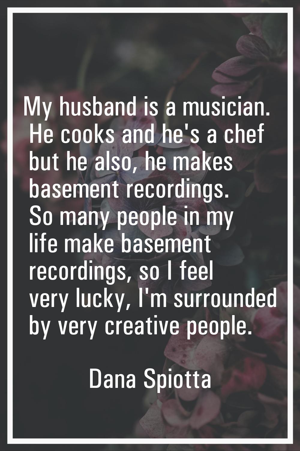 My husband is a musician. He cooks and he's a chef but he also, he makes basement recordings. So ma