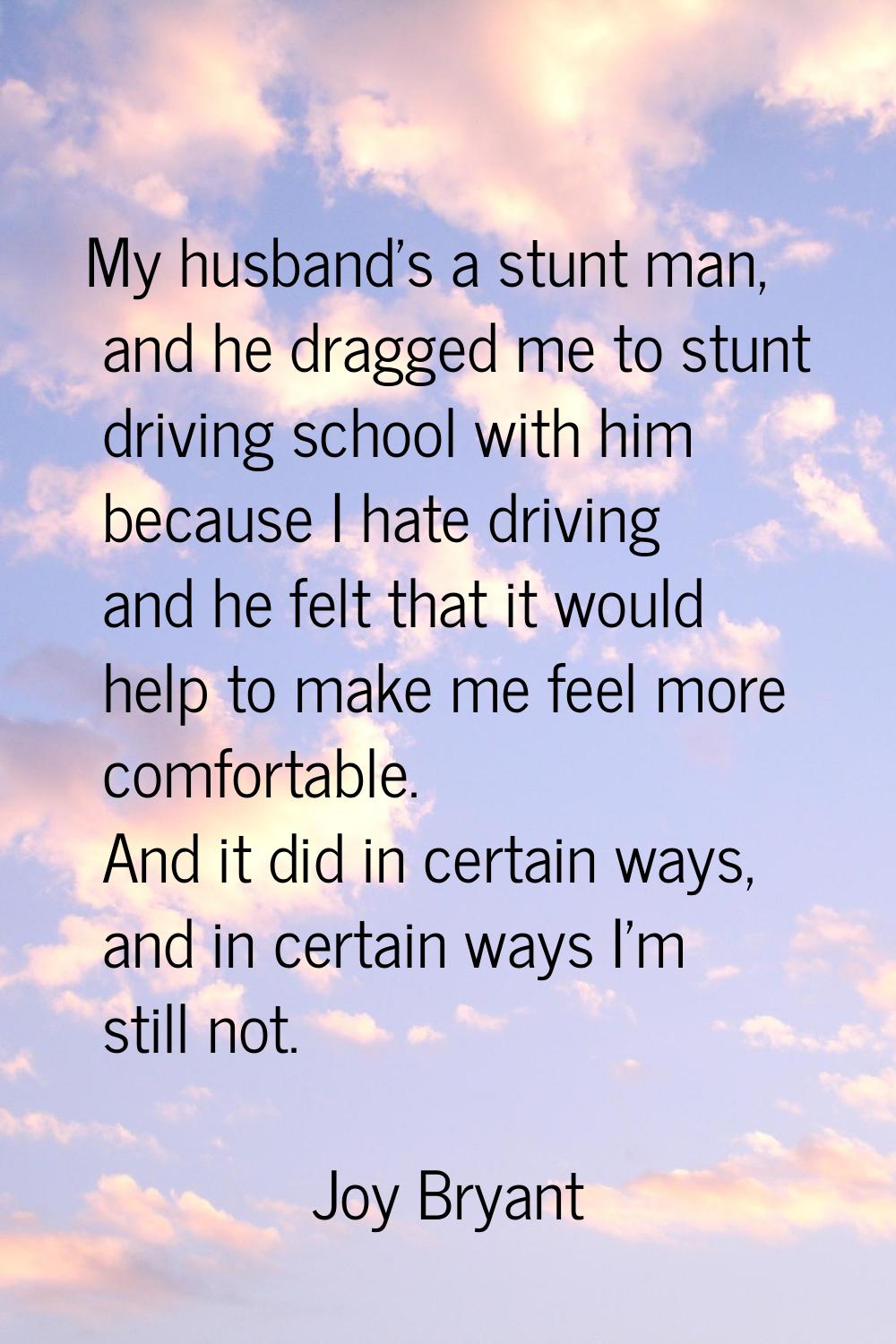My husband's a stunt man, and he dragged me to stunt driving school with him because I hate driving
