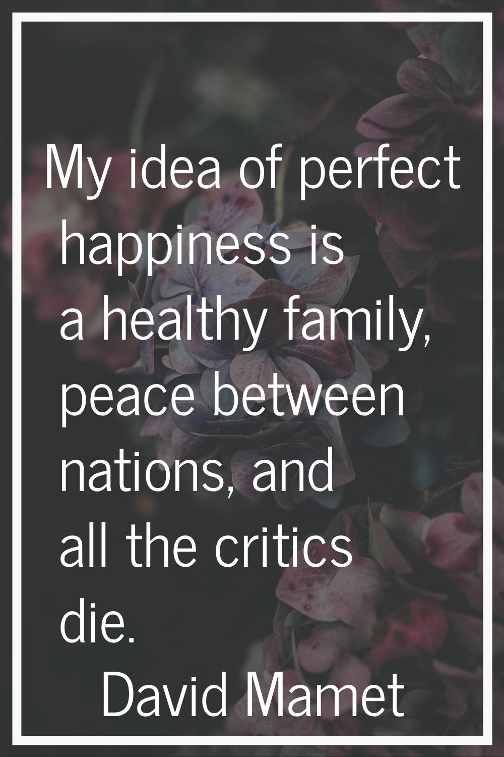 My idea of perfect happiness is a healthy family, peace between nations, and all the critics die.