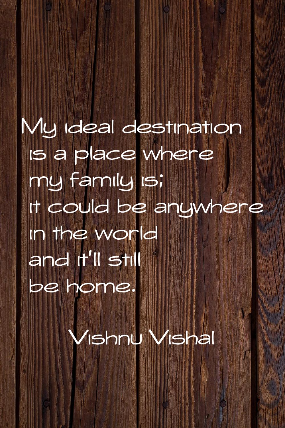 My ideal destination is a place where my family is; it could be anywhere in the world and it’ll sti