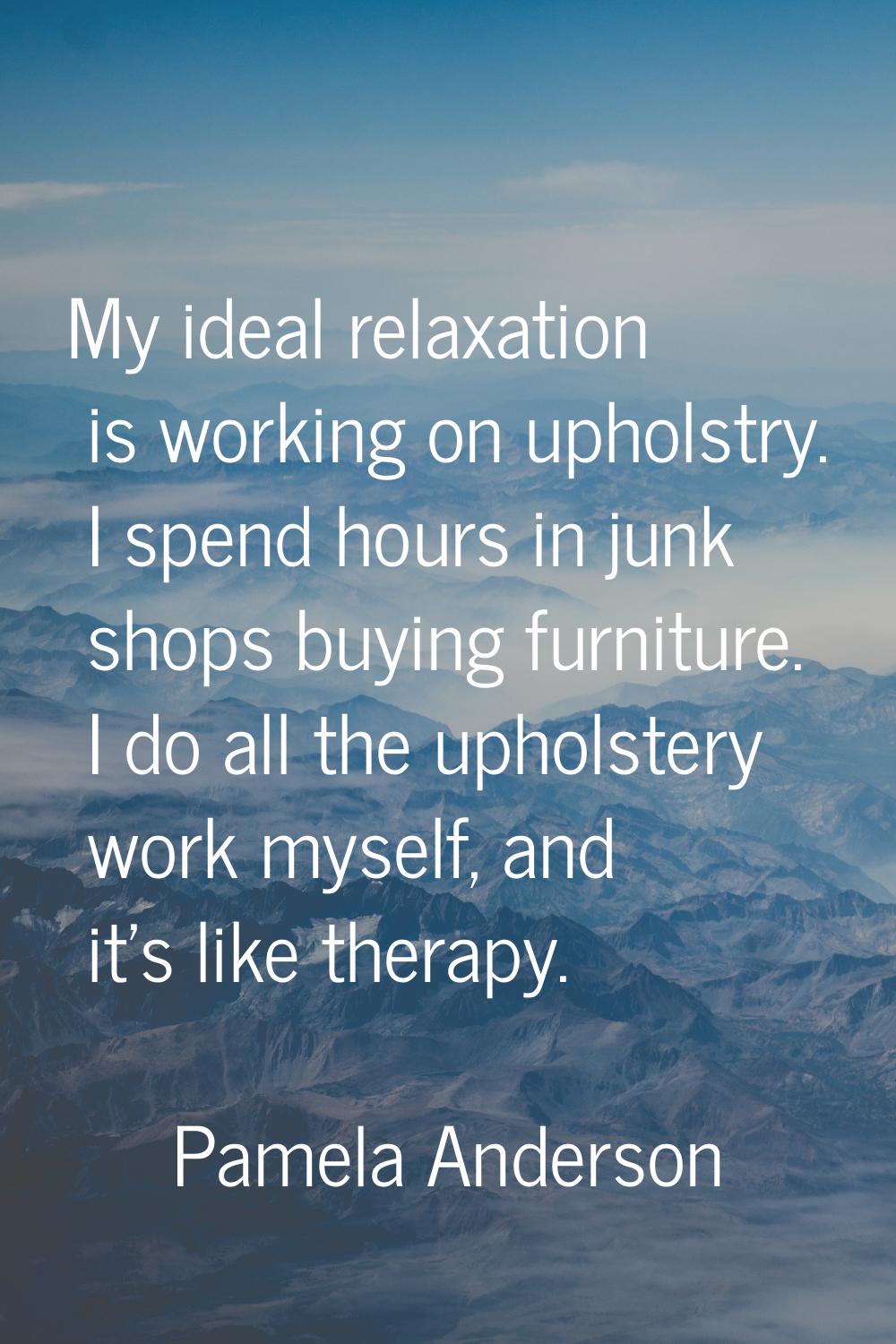 My ideal relaxation is working on upholstry. I spend hours in junk shops buying furniture. I do all