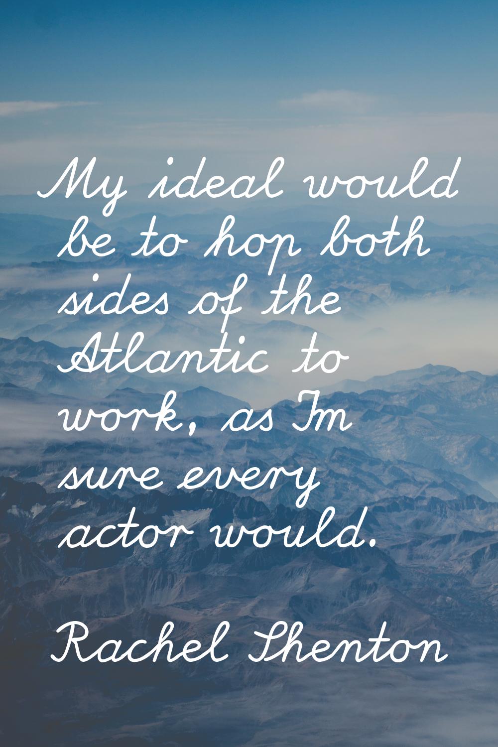 My ideal would be to hop both sides of the Atlantic to work, as I'm sure every actor would.