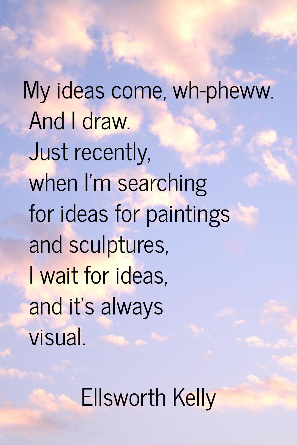My ideas come, wh-pheww. And I draw. Just recently, when I'm searching for ideas for paintings and 