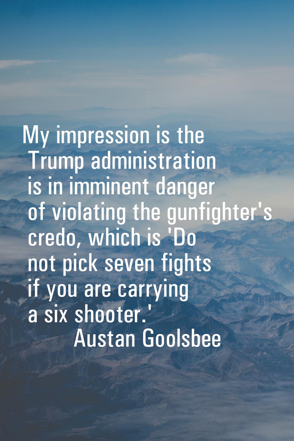 My impression is the Trump administration is in imminent danger of violating the gunfighter's credo
