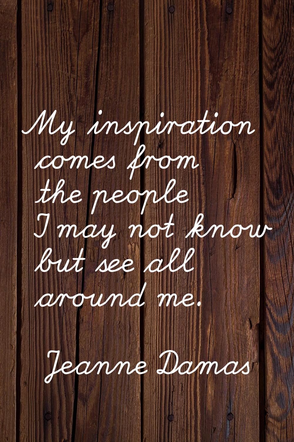 My inspiration comes from the people I may not know but see all around me.