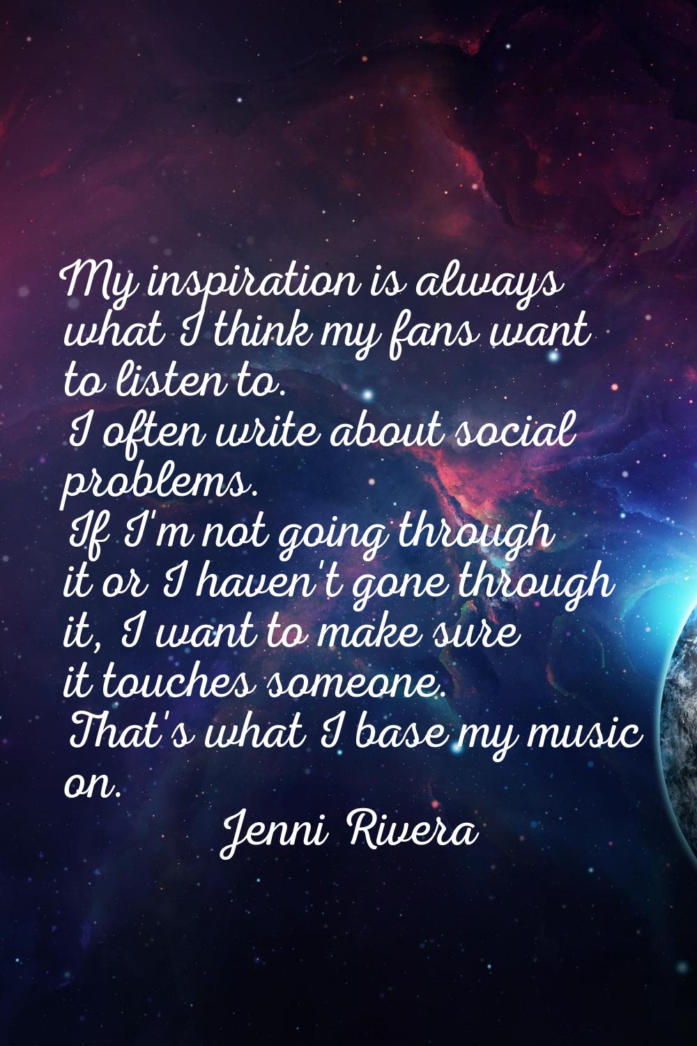 My inspiration is always what I think my fans want to listen to. I often write about social problem