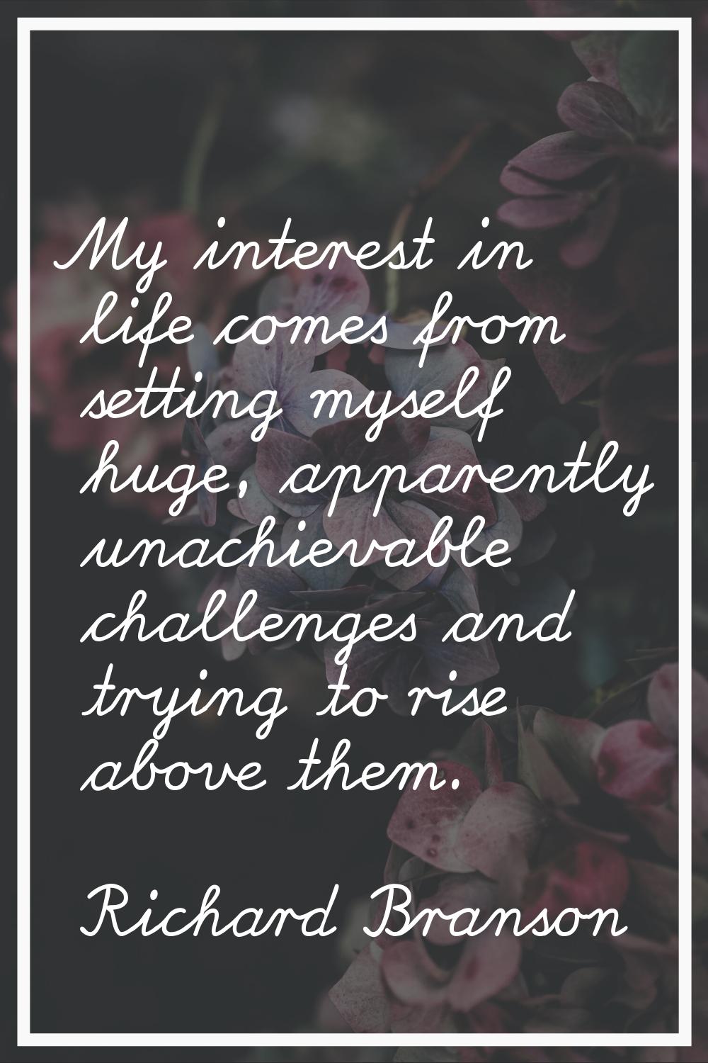 My interest in life comes from setting myself huge, apparently unachievable challenges and trying t