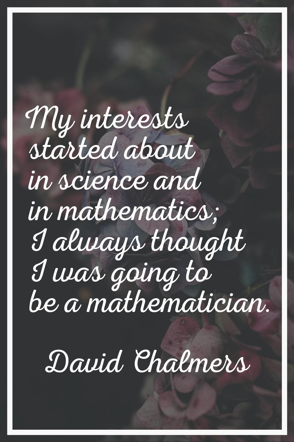 My interests started about in science and in mathematics; I always thought I was going to be a math