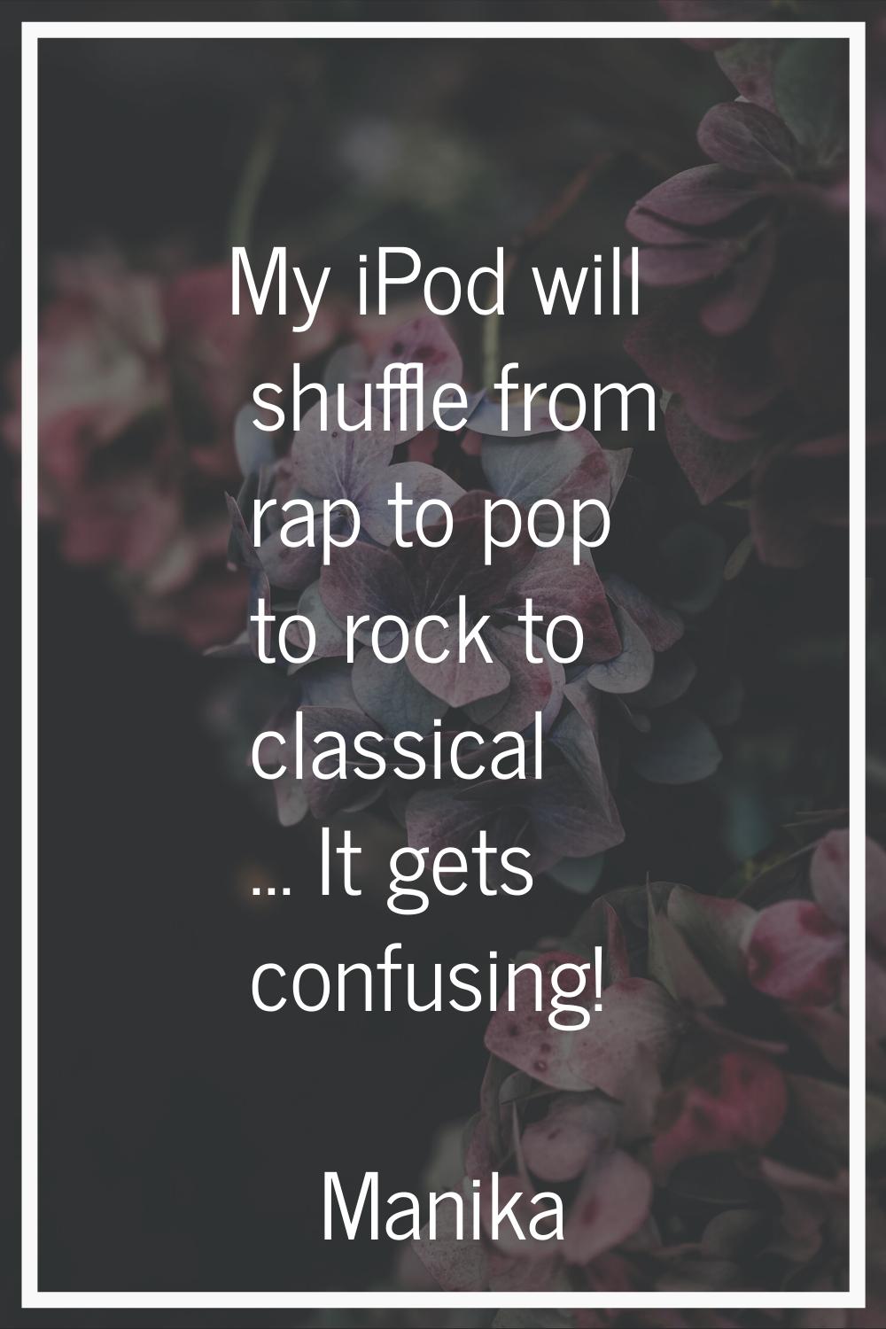 My iPod will shuffle from rap to pop to rock to classical ... It gets confusing!