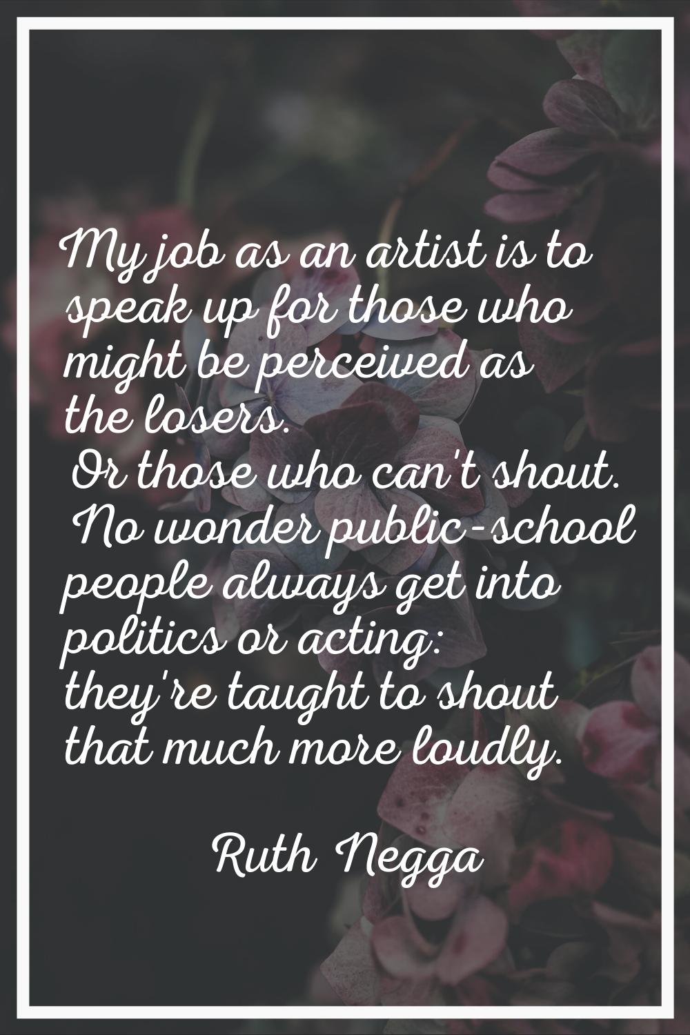 My job as an artist is to speak up for those who might be perceived as the losers. Or those who can