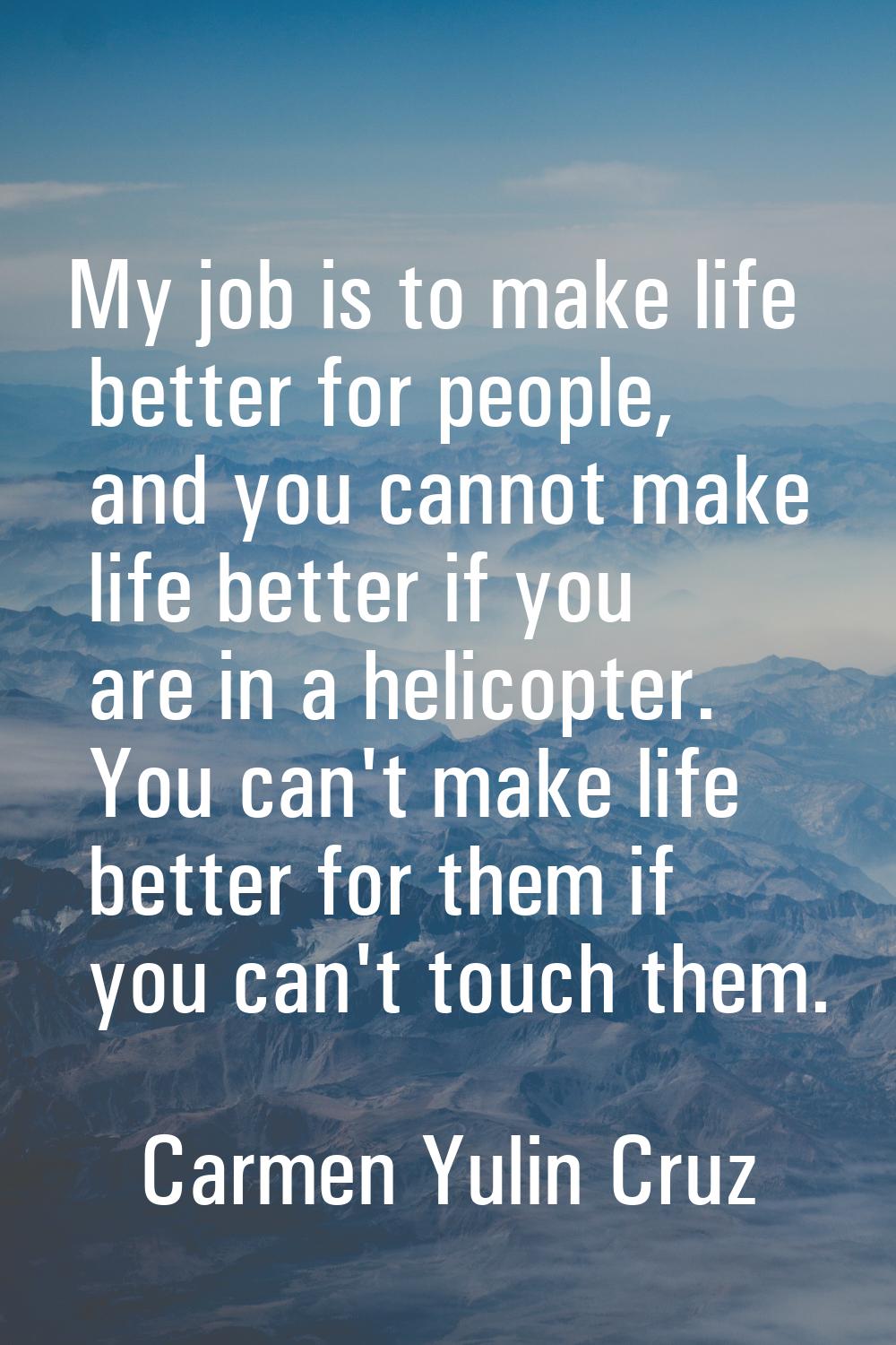 My job is to make life better for people, and you cannot make life better if you are in a helicopte