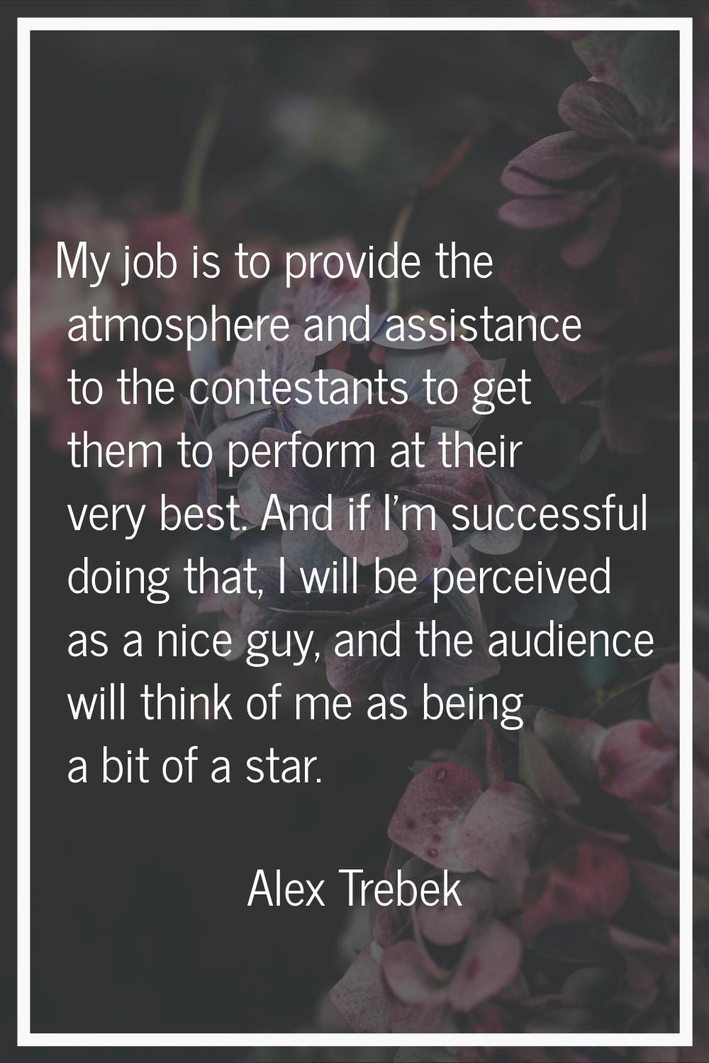 My job is to provide the atmosphere and assistance to the contestants to get them to perform at the