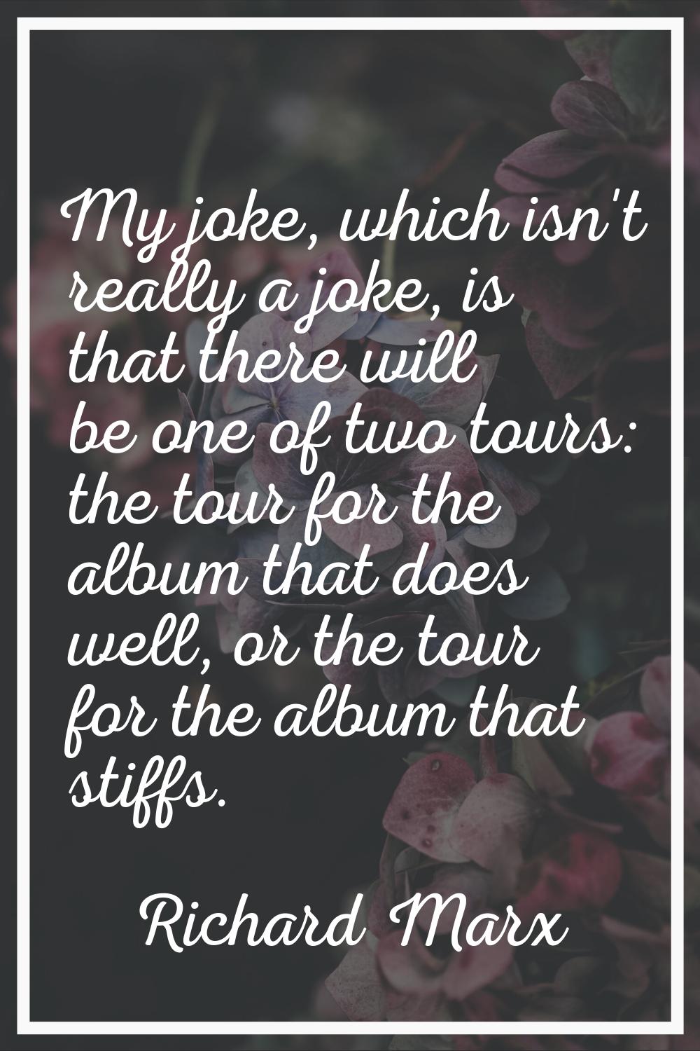 My joke, which isn't really a joke, is that there will be one of two tours: the tour for the album 
