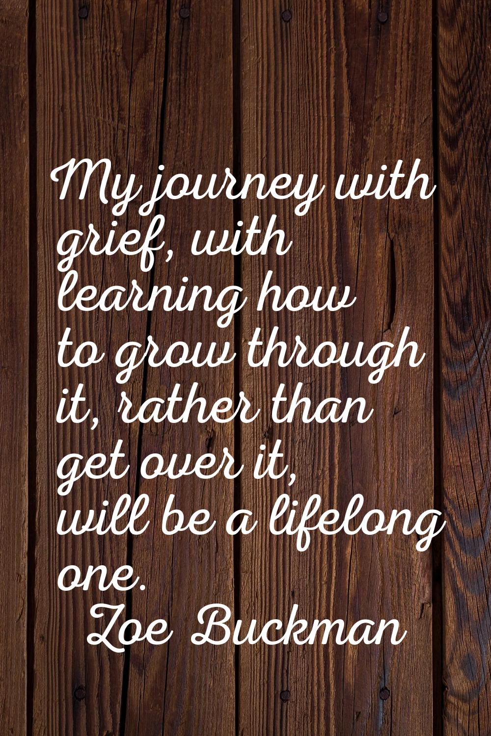 My journey with grief, with learning how to grow through it, rather than get over it, will be a lif