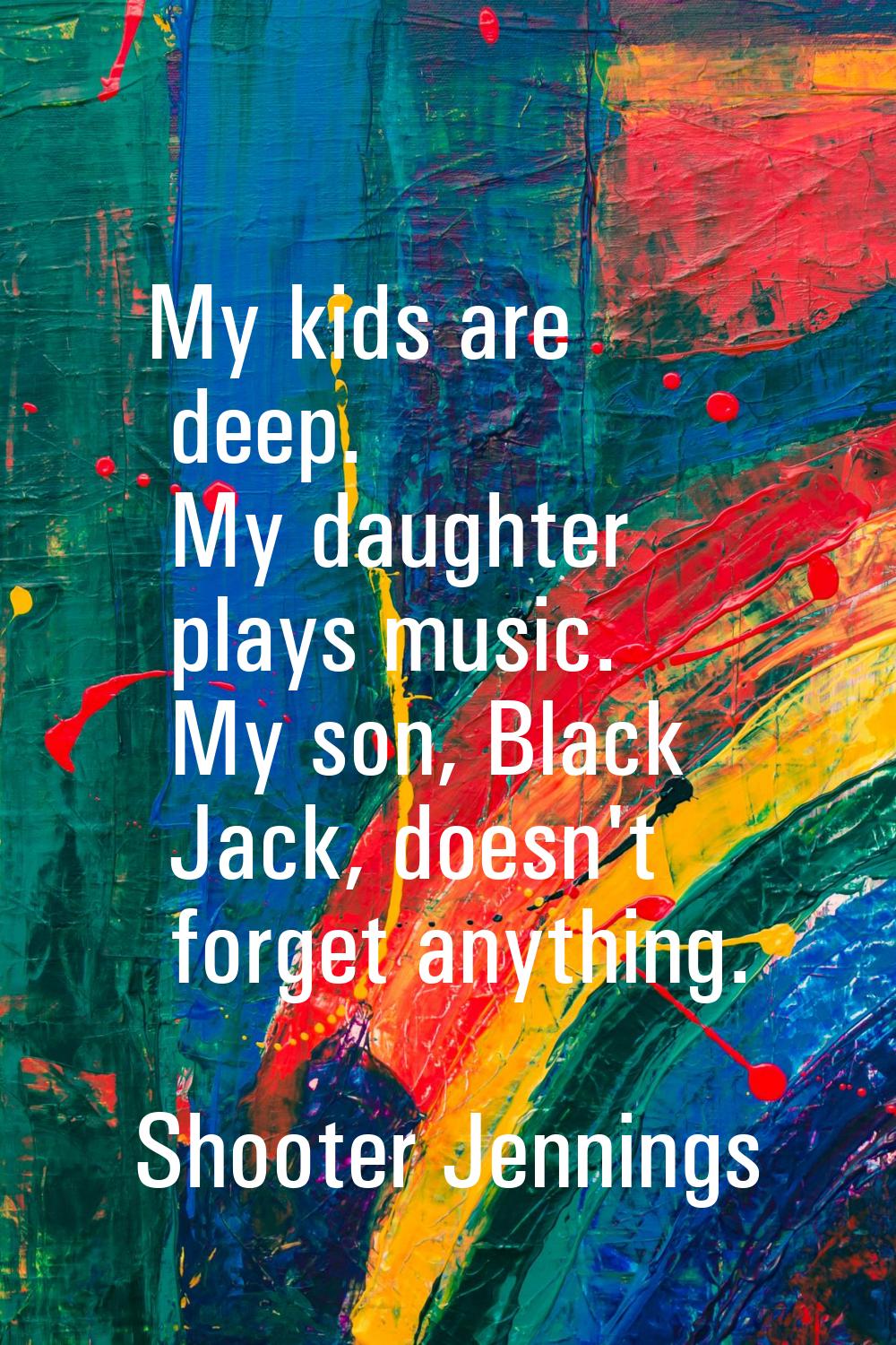 My kids are deep. My daughter plays music. My son, Black Jack, doesn't forget anything.