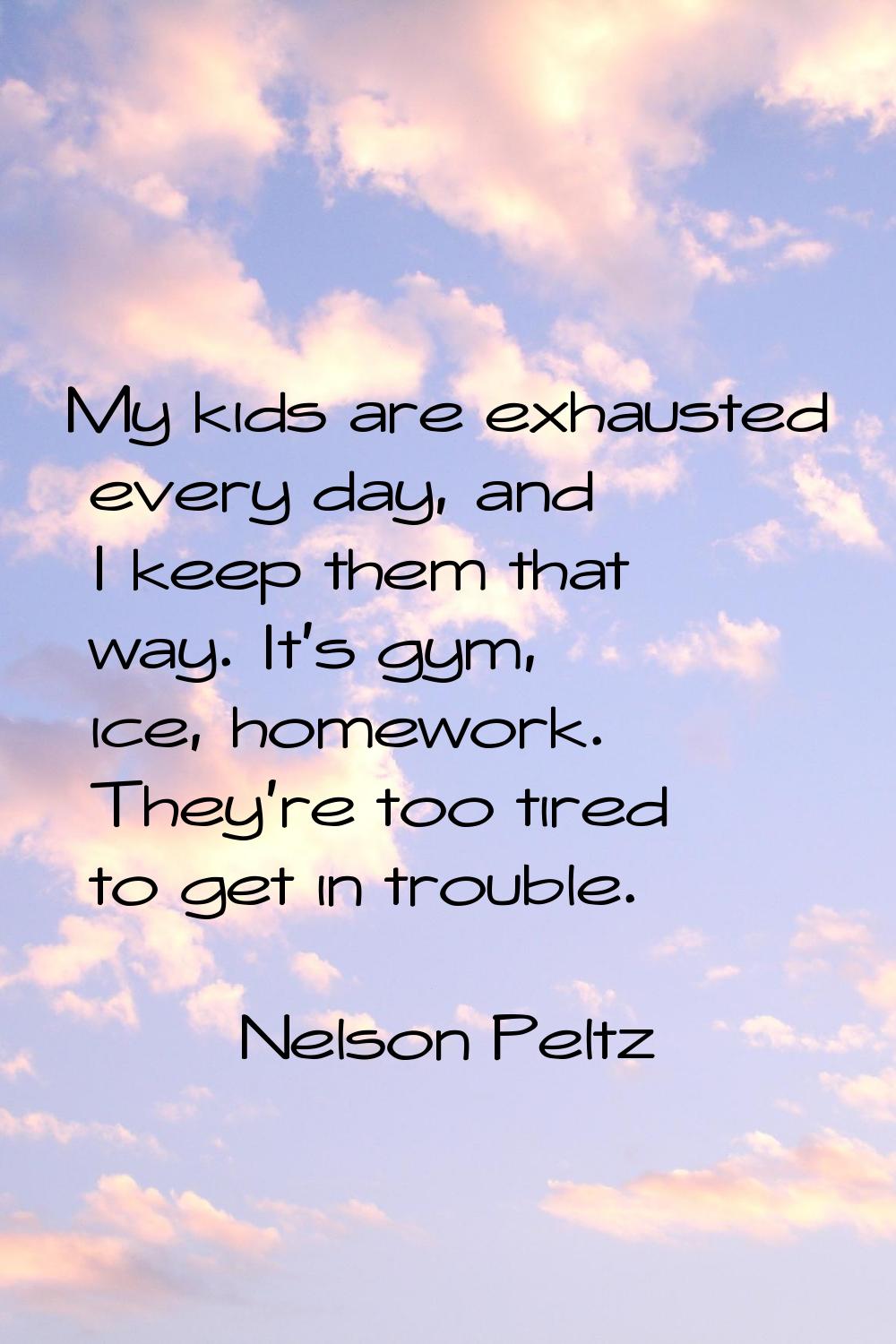 My kids are exhausted every day, and I keep them that way. It's gym, ice, homework. They're too tir