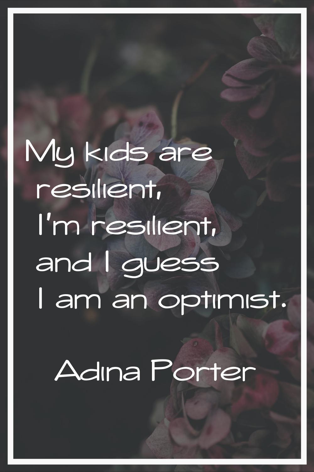 My kids are resilient, I'm resilient, and I guess I am an optimist.