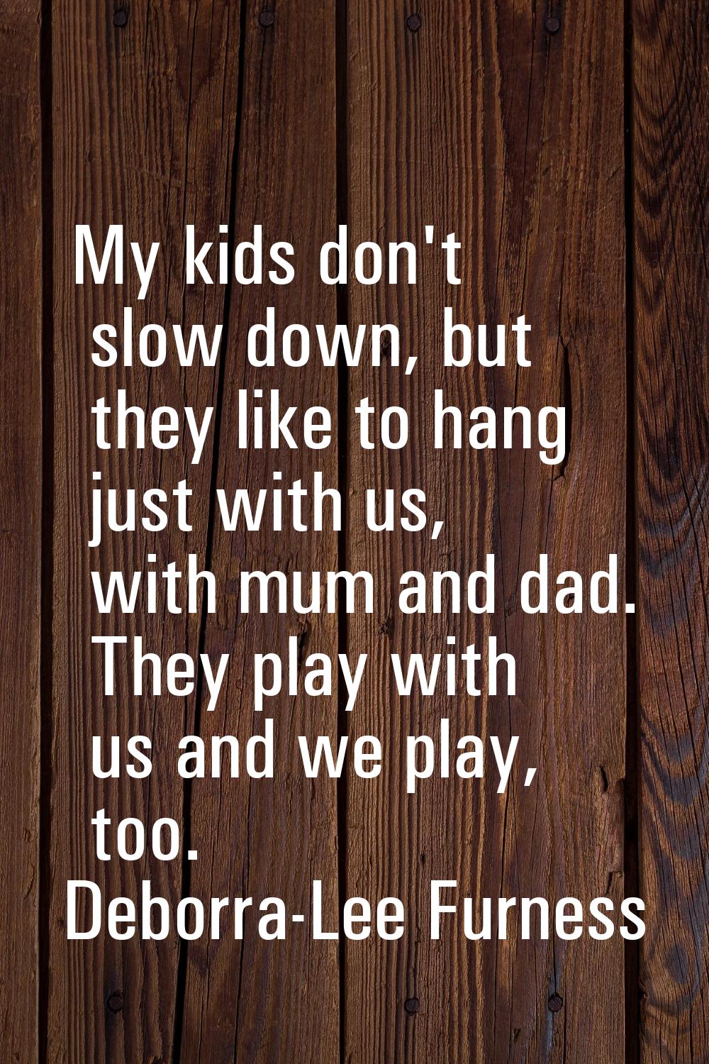 My kids don't slow down, but they like to hang just with us, with mum and dad. They play with us an