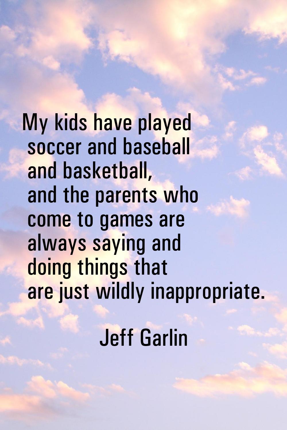 My kids have played soccer and baseball and basketball, and the parents who come to games are alway