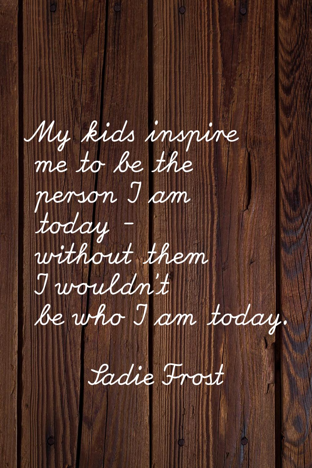 My kids inspire me to be the person I am today - without them I wouldn't be who I am today.
